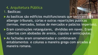 4. Arquitetura Pública
1. Basílicas:
 As basílicas são edifícios multifuncionais que serviram para
albergar tribunais, cúrias e outras repartições publicas
(termas, mercados, bolsas de mercados e palácios imperiais).
 Eram construções retangulares, divididas em naves. Eram
cobertas com abobadas de aresta, cúpulas e semicúpulas.
 As fachadas eram ornamentadas e combinavam
entablamentos e colunas a maneira grega com arcadas a
maneira romana.
 