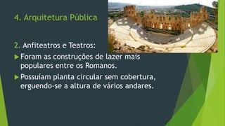4. Arquitetura Pública
2. Anfiteatros e Teatros:
 Foram as construções de lazer mais
populares entre os Romanos.
 Possuíam planta circular sem cobertura,
erguendo-se a altura de vários andares.
 