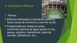 4. Arquitetura Pública
3. Termas:
 Edifícios destinados a balneários públicos,
foram locais de encontro e convívio social.
 Frequentada por ambos os sexos,
continham piscinas de água quente e fria,
saunas, ginásios, hipódromos, salas de
reunião, bibliotecas, etc..
 