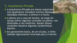 5. Arquitetura Privada
 A Arquitetura Privada era menos importante
mas igualmente inovadora merece destaque
tipologias distintas: a domus e a insula.
 A domus era a casa de família, ao longo do
tempo sofreu algumas variações na planta, nas
dimensões e nos materiais. Apesar dessas
variações manteve algumas caraterísticas
básicas.
 Era geralmente baixa, de um só piso, e tinha
telhado ligeiramente inclinado para o interior.
 