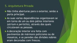 5. Arquitetura Privada
 Não tinha aberturas para o exterior, senão a
porta principal.
 As suas varias dependências organizavam se
em torno de um ou dois pátios interiores
(atrium e peristilo), através dos quais
circulavam as pessoas.
 A decoração interior era feita com
pavimentos de mármore policromo ou de
mosaicos, e as paredes das divisões nobres
eram decoradas com frescos.
 