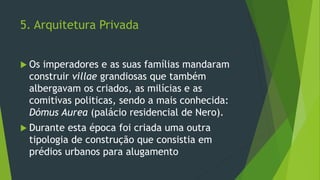 5. Arquitetura Privada
 Os imperadores e as suas famílias mandaram
construir villae grandiosas que também
albergavam os criados, as milícias e as
comitivas politicas, sendo a mais conhecida:
Dómus Aurea (palácio residencial de Nero).
 Durante esta época foi criada uma outra
tipologia de construção que consistia em
prédios urbanos para alugamento
 