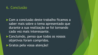 6. Conclusão
 Com a conclusão deste trabalho ficamos a
saber mais sobre o tema apresentado que
durante a sua realização se foi tornando
cada vez mais interessante.
 Concluindo, penso que todos os nossos
objetivos foram compridos.
 Gratos pela vossa atenção!
 