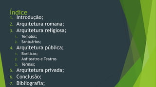 Índice
1. Introdução;
2. Arquitetura romana;
3. Arquitetura religiosa;
1. Templos;
2. Santuários;
4. Arquitetura pública;
1. Basílicas;
2. Anfiteatro e Teatros
3. Termas;
5. Arquitetura privada;
6. Conclusão;
7. Bibliografia;
 