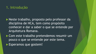 1. Introdução
 Neste trabalho, proposto pelo professor da
disciplina de HCA, tem como propósito
conhecer e dar a saber o que se entende por
Arquitetura Romana.
 Com este trabalho pretendemos resumir um
pouco o que se entende por este tema.
 Esperamos que gostem!
 