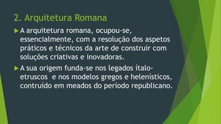 2. Arquitetura Romana
 A arquitetura romana, ocupou-se,
essencialmente, com a resolução dos aspetos
práticos e técnicos da arte de construir com
soluções criativas e inovadoras.
 A sua origem funda-se nos legados ítalo-
etruscos e nos modelos gregos e helenísticos,
contruído em meados do período republicano.
 