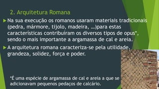 2. Arquitetura Romana
 Na sua execução os romanos usaram materiais tradicionais
(pedra, mármore, tijolo, madeira, …)para estas
características contribuíram os diversos tipos de opus*,
sendo o mais importante a argamassa de cal e areia.
 A arquitetura romana caracteriza-se pela utilidade,
grandeza, solidez, força e poder.
*É uma espécie de argamassa de cal e areia a que se
adicionavam pequenos pedaços de calcário.
 