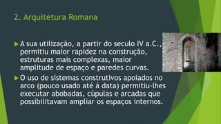 2. Arquitetura Romana
 A sua utilização, a partir do seculo IV a.C.,
permitiu maior rapidez na construção,
estruturas mais complexas, maior
amplitude de espaço e paredes curvas.
 O uso de sistemas construtivos apoiados no
arco (pouco usado até á data) permitiu-lhes
executar abobadas, cúpulas e arcadas que
possibilitavam ampliar os espaços internos.
 