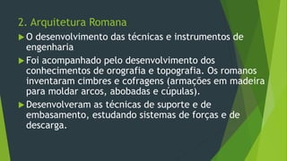 2. Arquitetura Romana
 O desenvolvimento das técnicas e instrumentos de
engenharia
 Foi acompanhado pelo desenvolvimento dos
conhecimentos de orografia e topografia. Os romanos
inventaram cimbres e cofragens (armações em madeira
para moldar arcos, abobadas e cúpulas).
 Desenvolveram as técnicas de suporte e de
embasamento, estudando sistemas de forças e de
descarga.
 