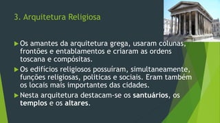 3. Arquitetura Religiosa
 Os amantes da arquitetura grega, usaram colunas,
frontões e entablamentos e criaram as ordens
toscana e compósitas.
 Os edifícios religiosos possuíram, simultaneamente,
funções religiosas, politicas e sociais. Eram também
os locais mais importantes das cidades.
 Nesta arquitetura destacam-se os santuários, os
templos e os altares.
 