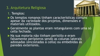 3. Arquitetura Religiosa
1. Templos:
 Os templos romanos tinham características comuns
apesar da variedade dos projetos, dimensões e
materiais utilizados.
 Geralmente as plantas eram retangulares com uma só
cella fechada.
 Na sua maioria não tinham peristilo e eram
falsamente perípteros sendo as colunas laterais
adossadas (encostadas á cella) ou embebidas ás
paredes exteriores.
 