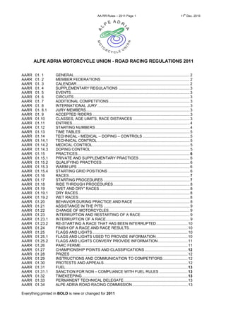 th
                                                        AA RR Rules – 2011 Page 1                                                   11 Dec. 2010




       ALPE ADRIA MOTORCYCLE UNION - ROAD RACING REGULATIONS 2011


AARR   01. 1       GENERAL .............................................................................................................. 2
AARR   01. 2       MEMBER FEDERATIONS..................................................................................... 2
AARR   01. 3       CALENDAR............................................................................................................ 2
AARR   01. 4       SUPPLEMENTARY REGULATIONS .................................................................... 3
AARR   01. 5       EVENTS................................................................................................................. 3
AARR   01. 6       CIRCUITS .............................................................................................................. 3
AARR   01. 7       ADDITIONAL COMPETITIONS ............................................................................. 3
AARR   01. 8       INTERNATIONAL JURY........................................................................................ 3
AARR   01. 8.1     JURY MEMBERS................................................................................................... 3
AARR   01. 9       ACCEPTED RIDERS ............................................................................................. 3
AARR   01.10       CLASSES, AGE LIMITS, RACE DISTANCES ...................................................... 3
AARR   01.11       ENTRIES................................................................................................................ 4
AARR   01.12       STARTING NUMBERS .......................................................................................... 4
AARR   01.13       TIME TABLES........................................................................................................ 5
AARR   01.14       TECHNICAL - MEDICAL – DOPING – CONTROLS ............................................. 5
AARR   01.14.1     TECHNICAL CONTROL ........................................................................................ 5
AARR   01.14.2     MEDICAL CONTROL............................................................................................. 5
AARR   01.14.3     DOPING CONTROL .............................................................................................. 5
AARR   01.15       PRACTICES........................................................................................................... 6
AARR   01.15.1     PRIVATE AND SUPPLEMENTARY PRACTICES ................................................ 6
AARR   01.15.2     QUALIFYING PRACTICES.................................................................................... 6
AARR   01.15.3     WARM UPS ........................................................................................................... 6
AARR   01.15.4     STARTING GRID POSITIONS .............................................................................. 6
AARR   01.16       RACES................................................................................................................... 7
AARR   01.17       STARTING PROCEDURES .................................................................................. 7
AARR   01.18       RIDE THROUGH PROCEDURES......................................................................... 8
AARR   01.19       “WET AND DRY” RACES ...................................................................................... 8
AARR   01.19.1     DRY RACES .......................................................................................................... 8
AARR   01.19.2     WET RACES.......................................................................................................... 8
AARR   01.20       BEHAVIOR DURING PRACTICE AND RACE ...................................................... 8
AARR   01.21       ASSISTANCE IN THE PITS .................................................................................. 9
AARR   01.22       CHANGE OF MOTORCYCLES............................................................................. 9
AARR   01.23       INTERRUPTION AND RESTARTING OF A RACE............................................... 9
AARR   01.23.1     INTERRUPTION OF A RACE................................................................................ 9
AARR   01.23.2     RE-STARTING A RACE THAT HAS BEEN INTERRUPTED.............................. 10
AARR   01.24       FINISH OF A RACE AND RACE RESULTS........................................................ 10
AARR   01.25       FLAGS AND LIGHTS........................................................................................... 10
AARR   01.25.1     FLAGS AND LIGHTS USED TO PROVIDE INFORMATION .............................. 10
AARR   01.25.2     FLAGS AND LIGHTS CONVERY PROVIDE INFORMATION ............................ 11
AARR   01,26       PARC FERME...................................................................................................... 11
AARR   01.27       CHAMPIONSHIP POINTS AND CLASSIFICATIONS ......................................... 12
AARR   01.28       PRIZES ................................................................................................................ 12
AARR   01.29       INSTRUCTIONS AND COMMUNICATION TO COMPETITORS........................ 12
AARR   01.30       PROTESTS AND APPEALS................................................................................ 12
AARR   01.31       FUEL .................................................................................................................... 13
AARR   01.31.1     SANCTION FOR NON – COMPLIANCE WITH FUEL RULES ........................... 13
AARR   01.32       TIMEKEEPING..................................................................................................... 13
AARR   01.33       PERMANENT TECHNICAL DELEGATE............................................................. 13
AARR   01.34       ALPE ADRIA ROAD RACING COMMISSION..................................................... 13

Everything printed in BOLD is new or changed for 2011
 