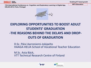 Enabling ICT based growth 
WP3 Education 
. 
EXPLORING OPPORTUNITIES TO BOOST ADULT 
STUDENTS’ GRADUATION 
-THE REASONS BEHIND THE DELAYS AND DROP-OUTS 
OF GRADUATION 
D.Sc. Päivi Aarreniemi-Jokipelto 
HAAGA-HELIA School of Vocational Teacher Education 
M.Sc. Asta Bäck, 
VTT Technical Research Centre of Finland 
11th International Conference on Cognition and Exploratory Learning in Digital Age, 
CELDA 2014, Porto, Portugal 
 