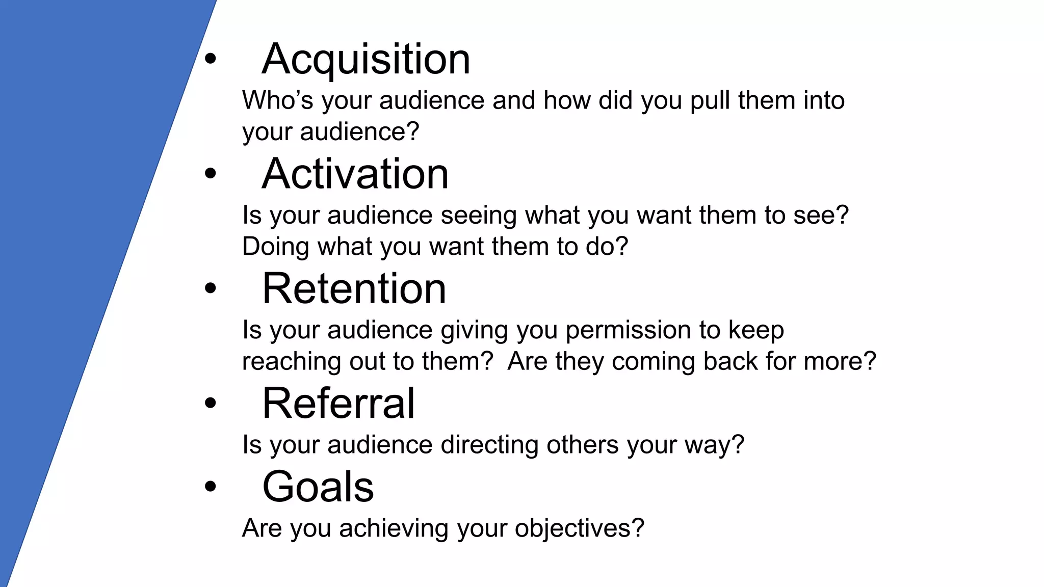• Acquisition
Who’s your audience and how did you pull them into
your audience?
• Activation
Is your audience seeing what you want them to see?
Doing what you want them to do?
• Retention
Is your audience giving you permission to keep
reaching out to them? Are they coming back for more?
• Referral
Is your audience directing others your way?
• Goals
Are you achieving your objectives?
 