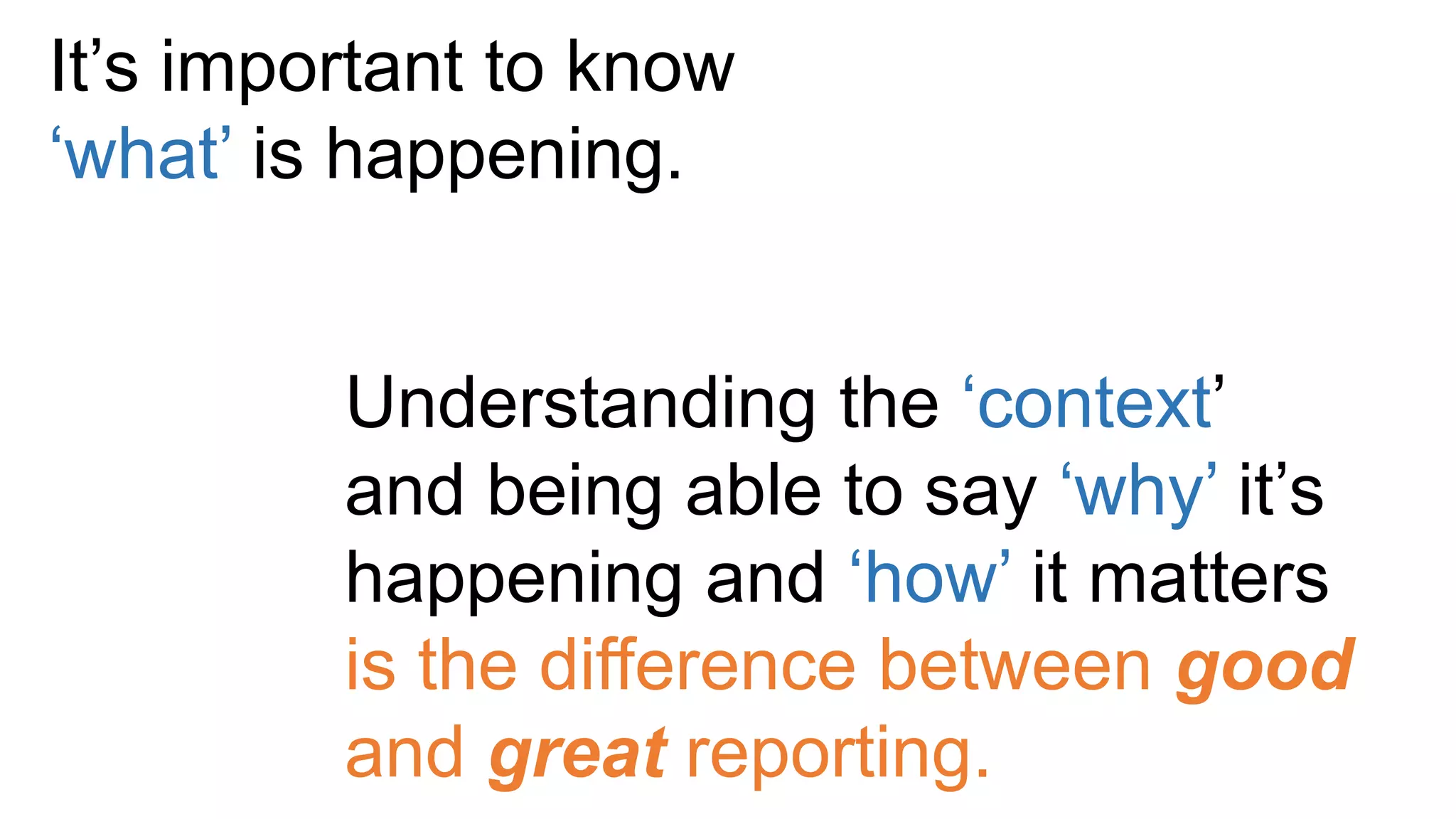 It’s important to know
‘what’ is happening.
Understanding the ‘context’
and being able to say ‘why’ it’s
happening and ‘how’ it matters
is the difference between good
and great reporting.
 