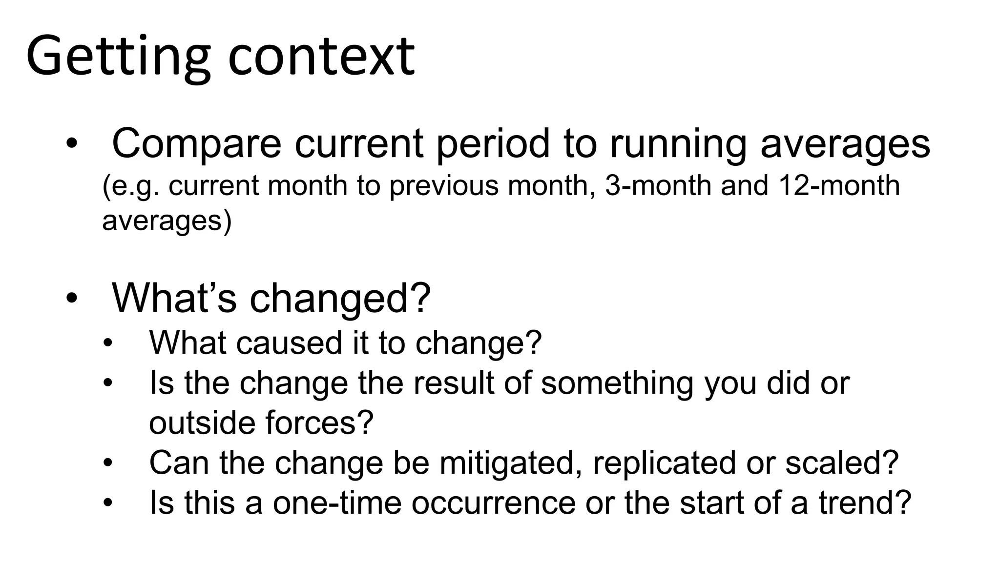 • Compare current period to running averages
(e.g. current month to previous month, 3-month and 12-month
averages)
• What’s changed?
• What caused it to change?
• Is the change the result of something you did or
outside forces?
• Can the change be mitigated, replicated or scaled?
• Is this a one-time occurrence or the start of a trend?
Getting context
 