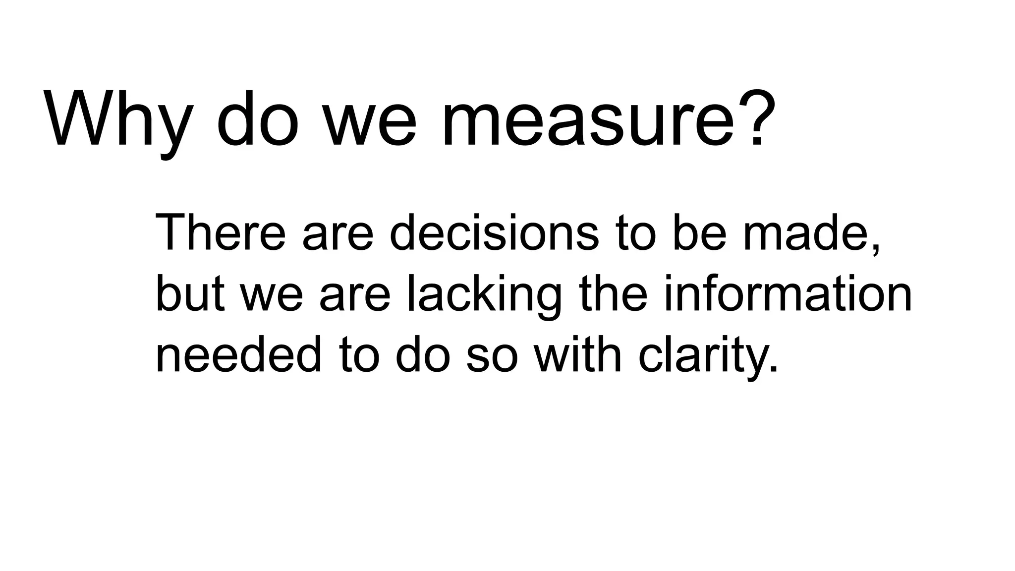 Why do we measure?
There are decisions to be made,
but we are lacking the information
needed to do so with clarity.
 