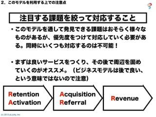 (c) 2012 pLucky, Inc
Revenue
注目する課題を絞って対応すること
２．このモデルを利用する上での注意点
・このモデルを通して発見できる課題はおそらく様々な
ものがあるが、優先度をつけて対応していく必要があ
る。同時にい...
