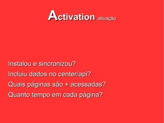 Activation        ativação




Instalou e sincronizou?
Incluiu dados no center/api?
Quais páginas são + acessadas?
Quanto tempo em cada página?
 