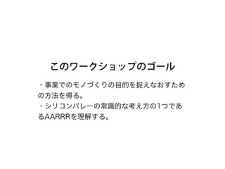 このワークショップのゴール
・事業でのモノづくりの目的を捉えなおすため
の方法を得る。 
・シリコンバレーの常識的な考え方の1つであ
るAARRRを理解する。
 