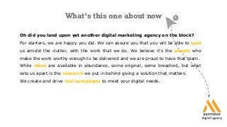 What’s this one about now
Oh did you land upon yet another digital marketing agency on the block?
For starters, we are happy you did. We can assure you that you will be able to spot
us amidst the clutter, with the work that we do. We believe it's the people who
make the work worthy enough to be delivered and we are proud to have that team.
While ideas are available in abundance, some original, some breached, but what
sets us apart is the research we put in behind giving a solution that matters.
We create and drive real campaigns to meet your digital needs.
 