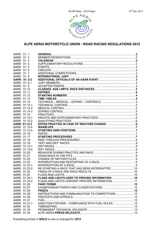 AA RR Rules – 2012 Page 1                                                 10th Dec. 2011




        ALPE ADRIA MOTORCYCLE UNION - ROAD RACING REGULATIONS 2012


AARR   01. 1       GENERAL ............................................................................................................ 2
AARR   01. 2       MEMBER FEDERATIONS ................................................................................... 2
AARR   01. 3       CALENDAR ......................................................................................................... 2
AARR   01. 4       SUPPLEMENTARY REGULATIONS ................................................................... 2
AARR   01. 5       EVENTS ............................................................................................................... 3
AARR   01. 6       CIRCUITS ............................................................................................................ 3
AARR   01. 7       ADDITIONAL COMPETITIONS............................................................................ 3
AARR   01. 8       INTERNATIONAL JURY ..................................................................................... 3
AARR   01. 8.2     ADDITIONAL OFFICIALS OF AN AARR EVENT .............................................. 3
AARR   01. 8.1     JURY MEMBERS ................................................................................................. 3
AARR   01. 9       ACCEPTED RIDERS ........................................................................................... 3
AARR   01.10       CLASSES, AGE LIMITS, RACE DISTANCES .................................................... 3
AARR   01.11       ENTRIES .............................................................................................................. 4
AARR   01.12       STARTING NUMBERS ........................................................................................ 4
AARR   01.13       TIME TABLES ..................................................................................................... 4
AARR   01.14       TECHNICAL - MEDICAL – DOPING – CONTROLS ............................................ 5
AARR   01.14.1     TECHNICAL CONTROL ...................................................................................... 5
AARR   01.14.2     MEDICAL CONTROL ........................................................................................... 5
AARR   01.14.3     DOPING CONTROL............................................................................................. 5
AARR   01.15       PRACTICES ......................................................................................................... 5
AARR   01.15.1     PRIVATE AND SUPPLEMENTARY PRACTICES ............................................... 6
AARR   01.15.2     QUALIFYING PRACTICES .................................................................................. 6
AARR   01.15.3     EXTRA PRACTICE IN CASE OF WEATHER CHANGE .................................... 6
AARR   01.15.4     WARM UPS ......................................................................................................... 7
AARR   01.15.5     STARTING GRID POSITIONS............................................................................. 7
AARR   01.16       RACES ................................................................................................................. 7
AARR   01.17       STARTING PROCEDURES ................................................................................. 7
AARR   01.18       RIDE THROUGH PROCEDURES ....................................................................... 8
AARR   01.19       “WET AND DRY” RACES..................................................................................... 8
AARR   01.19.1     DRY RACES ........................................................................................................ 8
AARR   01.19.2     WET RACES ........................................................................................................ 8
AARR   01.20       BEHAVIOR DURING PRACTICE AND RACE ..................................................... 8
AARR   01.21       ASSISTANCE IN THE PITS ................................................................................. 9
AARR   01.22       CHANGE OF MOTORCYCLES ........................................................................... 9
AARR   01.23       INTERRUPTION AND RESTARTING OF A RACE .............................................. 9
AARR   01.23.1     INTERRUPTION OF A RACE .............................................................................. 9
AARR   01.23.2     RE-STARTING A RACE THAT HAS BEEN INTERRUPTED ............................. 10
AARR   01.24       FINISH OF A RACE AND RACE RESULTS ...................................................... 10
AARR   01.25       FLAGS AND LIGHTS ......................................................................................... 10
AARR   01.25.1     FLAGS AND LIGHTS USED TO PROVIDE INFORMATION ............................ 10
AARR   01.25.2     FLAGS AND LIGHTS CONVERY PROVIDE INFORMATION ........................... 11
AARR   01,26       PARC FERME.................................................................................................... 12
AARR   01.27       CHAMPIONSHIP POINTS AND CLASSIFICATIONS ........................................ 12
AARR   01.28       PRIZES .............................................................................................................. 12
AARR   01.29       INSTRUCTIONS AND COMMUNICATION TO COMPETITORS ....................... 12
AARR   01.30       PROTESTS AND APPEALS .............................................................................. 12
AARR   01.31       FUEL .................................................................................................................. 12
AARR   01.31.1     SANCTION FOR NON – COMPLIANCE WITH FUEL RULES........................... 13
AARR   01.32       TIMEKEEPING ................................................................................................... 13
AARR   01.33       PERMANENT TECHNICAL DELEGATE ........................................................... 13
AARR   01.34       ALPE ADRIA PRESS DELEGATE..................................................................... 13

Everything printed in BOLD is new or changed for 2012
 