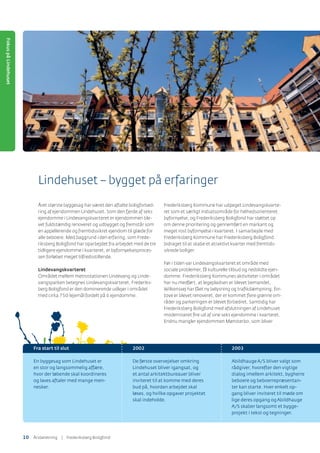Lindehuset – bygget på erfaringer
Fra start til slut
En byggesag som Lindehuset er
en stor og langsommelig affære,
hvor der løbende skal koordineres
og laves aftaler med mange men-
nesker.
2002
De første overvejelser omkring
Lindehuset bliver igangsat, og
et antal arkitektbureauer bliver
inviteret til at komme med deres
bud på, hvordan arbejdet skal
løses, og hvilke opgaver projektet
skal indeholde.
2003
AbildhaugeA/S bliver valgt som
rådgiver, hvorefter den vigtige
dialog imellem arkitekt, bygherre
beboere og beboerrepræsentan-
ter kan starte. Hver enkelt op-
gang bliver inviteret til møde om
lige deres opgang ogAbildhauge
A/S skaber langsomt et bygge-
projekt i tekst og tegninger.
Året største byggesag har været den aftalte boligforbed-
ring af ejendommen Lindehuset. Som den fjerde af seks
ejendomme i Lindevangskvarteret er ejendommen ble-
vet fuldstændig renoveret og udbygget og fremstår som
en appellerende og fremtidssikret ejendom til glæde for
alle beboere. Med baggrund i den erfaring, som Frede-
riksberg Boligfond har oparbejdet fra arbejdet med de tre
tidligere ejendomme i kvarteret, er byfornyelsesproces-
sen forløbet meget tilfredsstillende.
Lindevangskvarteret
Området mellem metrostationen Lindevang og Linde-
vangsparken betegnes Lindevangskvarteret. Frederiks-
berg Boligfond er den dominerende udlejer i området
med cirka 750 lejemål fordelt på 6 ejendomme.
Frederiksberg Kommune har udpeget Lindevangskvarte-
ret som et særligt indsatsområde for helhedsorienteret
byfornyelse, og Frederiksberg Boligfond har støttet op
om denne prioritering og gennemført en markant og
meget rost byfornyelse i kvarteret. I samarbejde med
Frederiksberg Kommune har Frederiksberg Boligfond
bidraget til at skabe et atraktivt kvarter med fremtids-
sikrede boliger.
Før i tiden var Lindevangskvarteret et område med
sociale problemer, få kulturelle tilbud og nedslidte ejen-
domme. Frederiksberg Kommunes aktiviteter i området
har nu medført, at legepladsen er blevet bemandet,
Wilkensvej har fået ny belysning og traﬁkdæmpning, for-
tove er blevet renoveret, der er kommet ﬂere grønne om-
råder og parkeringen er blevet forbedret. Samtidig har
Frederiksberg Boligfond med afslutningen af Lindehuset
moderniseret ﬁre ud af sine seks ejendomme i kvarteret.
Endnu mangler ejendommen Mønsterbo, som bliver
FokuspåLindehuset
10 ÅٲԾԲ | Frederiksberg Boligfond
 