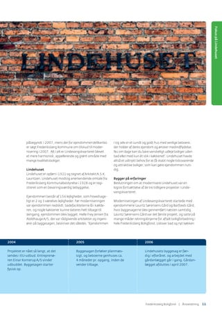 påbegyndt i 2007, mens der for ejendommenWilkenbo
er søgt Frederiksberg Kommune om tilskud til moder-
nisering i 2007. Alt i alt er Lindevangskvarteret blevet
et mere harmonisk, appellerende og grønt område med
mange kvalitetsboliger.
Lindehuset
Lindehuset er opført i 1921 og tegnet afArkitektA.S.K.
Lauritzen. Lindehuset modtog anerkendende omtale fra
Frederiksberg Kommunalbestyrelse i 1928 og er regi-
streret som en bevaringsværdig bebyggelse.
Ejendommen består af 156 lejligheder, som hovedsage-
ligt er 2 og 3 værelses lejligheder. Før moderniseringen
var ejendommen nedslidt, badefaciliteterne lå i kælde-
ren, og nogle køkkener kunne dateres helt tilbage til
dengang, ejendommen blev bygget. Helle Frey Jensen fra
AbildhaugeA/S, der var rådgivende arkitekter og ingeni-
ører på byggesagen, beskriver det således: ”Ejendommen
i sig selv er et sundt og godt hus med venlige beboere,
der holder af deres ejendom og ønsker medindﬂydelse.
Nu om dage kan du bare vanskeligt udleje boliger uden
bad eller med kun ét stik i køkkenet”. Lindehuset havde
altså et udtrykt behov for at få skabt nogle tidssvarende
og attraktive boliger, som kan gøre ejendommen nuti-
dig.
Bygger på erfaringer
Beslutningen om at modernisere Lindehuset var en
logisk fortsættelse af de tre tidligere projekter i Linde-
vangskvarteret.
Moderniseringen af Lindevangskvarteret startede med
ejendommene Lauritz Sørensens Gård og Barfoeds Gård,
hvor byggesagerne blev gennemført næsten samtidig.
Lauritz Sørensens Gård var det første projekt, og satte på
mange måder retningslinjerne for aftalt boligforbedring i
hele Frederiksberg Boligfond. Udover bad og nyt køkken
2004
Projektet er nået så langt, at det
sendes i EU-udbud. Entreprenø-
ren Einar KornerupA/S vinder
udbuddet. Byggesagen starter
fysisk op.
2005
Byggesagen forløber planmæs-
sigt, og beboerne genhuses ca.
4 måneder pr. opgang, inden de
vender tilbage.
2006
Lindehusets byggesag er fær-
dig i efteråret, og arbejdet med
gårdanlægget går i gang. Gårdan-
lægget afsluttes i april 2007.
FokuspåLindehuset
Frederiksberg Boligfond | ÅٲԾԲ 11
 