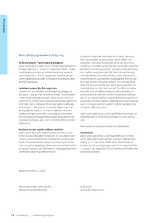 Den uafhængige revisors påtegning
Til bestyrelsen i Frederiksberg Boligfond
Vi har revideret årsrapporten for Frederiksberg Boligfond
for regnskabsåret 1. januar 31. december 2006, omfat-
tende ledelsespåtegning, ledelsesberetning, anvendt
regnskabspraksis, resultatopgørelse, balance, penge-
strømsopgørelse og noter. Årsrapporten aﬂægges efter
årsregnskabsloven.
Ledelsens ansvar for årsrapporten
Ledelsen har ansvaret for at udarbejde og aﬂægge en
årsrapport, der giver et retvisende billede i overensstem-
melse med årsregnskabsloven. Dette ansvar omfatter
udformning, implementering og opretholdelse af interne
kontroller, der er relevante for at udarbejde og aﬂægge
en årsrapport, der giver et retvisende billede uden væ-
sentlig fejlinformation, uanset om fejlinformationen
skyldes besvigelser eller fejl, samt valg og anvendelse
af en hensigtsmæssig regnskabspraksis og udøvelse af
regnskabsmæssige skøn, som er rimelige efter omstæn-
dighederne.
Revisors ansvar og den udførte revision
Vores ansvar er at udtrykke en konklusion om årsrap-
porten på grundlag af vores revision.Vi har udført vores
revision i overensstemmelse med danske revisionsstan-
darder. Disse standarder kræver, at vi lever op til etiske
krav samt planlægger og udfører revisionen med henblik
på at opnå høj grad af sikkerhed for, at årsrapporten ikke
indeholder væsentlig fejlinformation.
En revision omfatter handlinger for at opnå revisions-
bevis for de beløb og oplysninger, der er anført i års-
rapporten. De valgte handlinger afhænger af revisors
vurdering, herunder vurderingen af risikoen for væsentlig
fejlinformation i årsrapporten, uanset om fejlinformatio-
nen skyldes besvigelser eller fejl.Ved risikovurderingen
overvejer revisor interne kontroller, der er relevante for
virksomhedens udarbejdelse og aﬂæggelse af en årsrap-
port, der giver et retvisende billede, med henblik på at
udforme revisionshandlinger, der er passende efter om-
stændighederne, men ikke med det formål at udtrykke
en konklusion om effektiviteten af virksomhedens in-
terne kontrol. En revision omfatter endvidere stillingta-
gen til, om den af ledelsen anvendte regnskabspraksis er
passende, om de af ledelsen udøvede regnskabsmæssige
skøn er rimelige samt en vurdering af den samlede præ-
sentation af årsrapporten.
Det er vores opfattelse, at det opnåede revisionsbevis er
tilstrækkeligt og egnet som grundlag for vores konklu-
sion.
Revisionen har ikke givet anledning til forbehold.
Konklusion
Det er vores opfattelse, at årsrapporten giver et retvi-
sende billede af fondens aktiver, passiver og ﬁnansielle
stilling pr. 31. december 2006 samt af resultatet af
fondens aktiviteter og pengestrømme for regnskabsåret
1. januar - 31. december 2006 i overensstemmelse med
årsregnskabsloven.
København den 8.5.2007
Revisionsﬁrmaet Ib ØstlundA/S Ib Østlund
Statsautoriserede Revisorer Statsautoriseret revisor
Årsregnskab
26 ÅٲԾԲ | Frederiksberg Boligfond
 