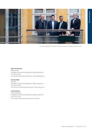Ledelsesberetning
Bent Christensen
Malermester.
Udpeget af Frederiksberg Boligfonds fællesrepræsenta-
tion 2005-2007.
FormandforbeboerrepræsentationeniDenSønderjyskeBy.
Verrner Obel
Manager.
Udpeget af Frederiksberg Boligfonds fællesrepræsenta-
tion 2005-2007.
Formand for beboerrepræsentationen i Peter Bangs Hus.
Lene Hastrup
Ledelsessekretær.
Udpeget af Frederiksberg Boligfonds fællesrepræsenta-
tion 2005-2007.
Formand for beboerrepræsentationen i Rolfshus.
Frederiksberg Boligfond | ÅٲԾԲ 5
Fra venstre: Jørgen Christiansen, Michael Christensen,Ali Maktabi, Martin Dahl
 