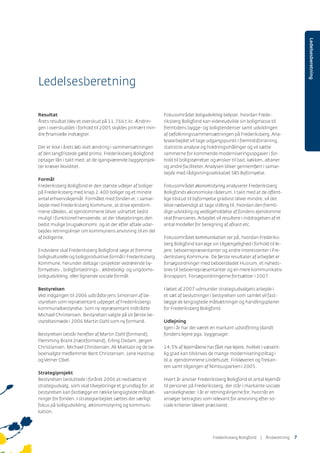 Ledelsesberetning
Resultat
Årets resultat blev et overskud på 11.766 t.kr. Ændrin-
gen i overskuddet i forhold til 2005 skyldes primært min-
dre ﬁnansielle indtægter.
Der er ikke i årets løb sket ændring i sammensætningen
af den langfristede gæld primo. Frederiksberg Boligfond
optager lån i takt med, at de igangværende byggeprojek-
ter kræver likviditet.
Formål
Frederiksberg Boligfond er den største udlejer af boliger
på Frederiksberg med knap 2.400 boliger og et mindre
antal erhvervslejemål. Formålet med fonden er, i samar-
bejde med Frederiksberg Kommune, at drive ejendom-
mene således, at ejendommene bliver udnyttet bedst
muligt i funktionel henseende, at der tilvejebringes den
bedst mulige brugsøkonomi, og at der efter aftale udar-
bejdes retningslinjer om kommunens anvisning til en del
af boligerne.
Endvidere skal Frederiksberg Boligfond søge at fremme
boligkulturelle og boligproduktive formål i Frederiksberg
Kommune, herunder deltage i projekter vedrørende by-
fornyelses-, boligforbedrings-, ældrebolig- og ungdoms-
boligudvikling, eller lignende sociale formål.
Bestyrelsen
Ved indgangen til 2006 udtrådte Jens Simonsen af be-
styrelsen som repræsentant udpeget af Frederiksbergs
kommunalbestyrelse. Som ny repræsentant indtrådte
Michael Christensen. Bestyrelsen valgte på sit første be-
styrelsesmøde i 2006 Martin Dahl som ny formand.
Bestyrelsen består herefter af Martin Dahl (formand),
Flemming Brank (næstformand), Erling Oxdam, Jørgen
Christiansen, Michael Christensen,Ali Maktabi og de be-
boervalgte medlemmer Bent Christensen, Lene Hastrup
ogVerner Obel.
Strategiprojekt
Bestyrelsen besluttede i foråret 2006 at nedsætte et
strategiudvalg, som skal tilvejebringe et grundlag for, at
bestyrelsen kan fastlægge en række langsigtede målsæt-
ninger for fonden. I strategiarbejdet sættes der særligt
fokus på boligudvikling, økonomistyring og kommuni-
kation.
Ledelsesberetning
Fokusområdet boligudvikling belyser, hvordan Frede-
riksberg Boligfond kan videreudvikle sin boligmasse til
fremtidens bygge- og boligtendenser samt udviklingen
af befolkningssammensætningen på Frederiksberg.Ana-
lysearbejdet vil tage udgangspunkt i fremtidsforskning,
statistisk analyse og holdningsmålinger og vil sætte
rammerne for kommende moderniseringsopgaver i for-
hold til boligstørrelser og ønsker til bad, køkken, altaner
og andre faciliteter.Analysen bliver gennemført i samar-
bejde med rådgivningsselskabet SBS Byfornyelse.
Fokusområdet økonomistyring analyserer Frederiksberg
Boligfonds økonomiske råderum. I takt med at de offent-
lige tilskud til byfornyelse gradvist bliver mindre, vil det
blive nødvendigt at tage stilling til, hvordan den fremti-
dige udvikling og vedligeholdelse af fondens ejendomme
skal ﬁnansieres.Arbejdet vil resultere i inddragelsen af et
antal modeller for beregning af afkast etc.
Fokusområdet kommunikation ser på, hvordan Frederiks-
berg Boligfond kan øge sin tilgængelighed i forhold til le-
jere, beboerrepræsentanter og andre interessenter i Fre-
deriksberg Kommune. De første resultater af arbejdet er
forsøgsordninger med beboerbladet Husrum, et nyheds-
brev til beboerrepræsentanter og en mere kommunikativ
årsrapport. Forsøgsordningerne fortsætter i 2007.
I løbet af 2007 udmunder strategiudvalgets arbejde i
et sæt af beslutninger i bestyrelsen som samlet vil fast-
lægge de langsigtede målsætninger og handlingsplaner
for Frederiksberg Boligfond.
Udlejning
Igen i år har der været en markant udskiftning blandt
fondens lejere pga. byggesager.
14,5% af lejemålene har fået nye lejere, hvilket i væsent-
lig grad kan tilskrives de mange moderniseringstiltag i
bl.a. ejendommene Lindehuset, Firkløveren ogTrekan-
ten samt tilgangen af Nimbusparken i 2005.
Hvert år anviser Frederiksberg Boligfond et antal lejemål
til personer på Frederiksberg, der står i markante sociale
vanskeligheder. I år er retningslinjerne for, hvornår en
ansøger betragtes som relevant for anvisning efter so-
ciale kriterier blevet præciseret.
Frederiksberg Boligfond | ÅٲԾԲ 7
 
