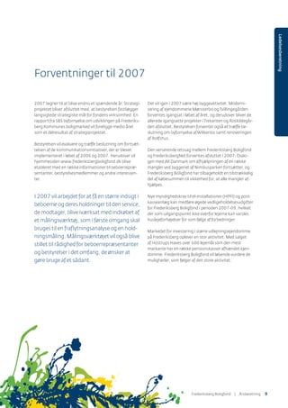 Ledelsesberetning
Forventninger til 2007
2007 tegner til at blive endnu et spændende år. Strategi-
projektet bliver afsluttet med, at bestyrelsen fastlægger
langsigtede strategiske mål for fondens virksomhed. En
rapport fra SBS byfornyelse om udviklingen på Frederiks-
berg Kommunes boligmarked vil foreligge medio året
som et delresultat af strategiprojektet.
Bestyrelsen vil evaluere og træffe beslutning om fortsæt-
telsen af de kommunikationsinitiativer, der er blevet
implementeret i løbet af 2006 og 2007. Herudover vil
hjemmesiden www.frederiksbergboligfond.dk blive
etableret med en række informationer til beboerrepræ-
sentanter, bestyrelsesmedlemmer og andre interessen-
ter.
I 2007 vil arbejdet for at få en større indsigt i
beboerne og deres holdninger til den service,
de modtager, blive iværksat med indkøbet af
et målingsværktøj, som i første omgang skal
bruges til en fraﬂytningsanalyse og en hold-
ningsmåling. Målingsværktøjet vil også blive
stillet til rådighed for beboerrepræsentanter
og bestyrelser i det omfang, de ønsker at
gøre bruge af et sådant.
Der vil igen i 2007 være høj byggeaktivitet. Moderni-
sering af ejendommene Mønsterbo ogTvillingegården
forventes igangsat i løbet af året, og derudover bliver de
allerede igangsatte projekter iTrekanten og Roskildegår-
den afsluttet. Bestyrelsen forventer også at træffe be-
slutning om byfornyelse afWilkenbo samt renoveringen
af Rolfshus.
Den verserende retssag mellem Frederiksberg Boligfond
og FrederiksbergNet forventes afsluttet i 2007. Dialo-
gen med JM Danmark om afhjælpningen af en række
mangler ved byggeriet af Nimbusparken fortsætter, og
Frederiksberg Boligfond har tilbageholdt en tilstrækkelig
del af købesummen til sikkerhed for, at alle mangler af-
hjælpes.
Nye myndighedskrav til el-installationer (HPFI) og post-
kasseanlæg kan medføre øgede vedligeholdelsesudgifter
for Frederiksberg Boligfond i perioden 2007-09, hvilket
der som udgangspunkt ikke overfor lejerne kan varsles
huslejeforhøjelser for som følge af forbedringer.
Markedet for investering i større udlejningsejendomme
på Frederiksberg oplever en stor aktivitet. Med salget
af Hostrups Haves over 600 lejemål som den mest
markante har en række pensionskasser afhændet ejen-
domme. Frederiksberg Boligfond vil løbende vurdere de
muligheder, som følger af den store aktivitet.
Frederiksberg Boligfond | ÅٲԾԲ 9
 