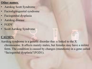 Other names:
• Aarskog Scott Syndrome
• Faciodigitogenital syndrome
• Faciogenital dysplasia
• Aarskog disease
• FGDY
• Scott Aarskog Syndrome
CAUSES:
Aarskog syndrome is a genetic disorder that is linked to the X
chromosome. It affects mainly males, but females may have a milder
form. The condition is caused by changes (mutations) in a gene called
“faciogenital dysplasia”(FGD1).
 