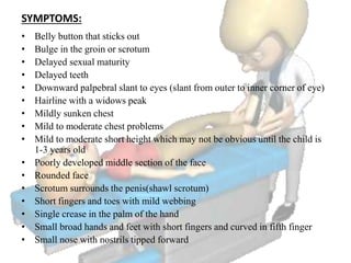 SYMPTOMS:
• Belly button that sticks out
• Bulge in the groin or scrotum
• Delayed sexual maturity
• Delayed teeth
• Downward palpebral slant to eyes (slant from outer to inner corner of eye)
• Hairline with a widows peak
• Mildly sunken chest
• Mild to moderate chest problems
• Mild to moderate short height which may not be obvious until the child is
1-3 years old
• Poorly developed middle section of the face
• Rounded face
• Scrotum surrounds the penis(shawl scrotum)
• Short fingers and toes with mild webbing
• Single crease in the palm of the hand
• Small broad hands and feet with short fingers and curved in fifth finger
• Small nose with nostrils tipped forward
 