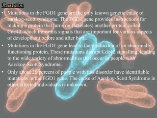 Genetics
• Mutations in the FGD1 gene are the only known genetic cause of
aarskog-scott syndrome. The FGD1 gene provides instructions for
making a protein that turns on (activates) another protein called
Cdc42, which transmits signals that are important for various aspects
of development before and after birth.
• Mutations in the FGD1 gene lead to the production of an abnormally
functioning protein. These mutations disrupt Cdc42 signalling, leading
to the wide variety of abnormalities that occur in people with
Aarskog-Scott Syndrome.
• Only about 20 percent of people with this disorder have identifiable
mutations in the FGD1 gene. The cause of Aarskog-Scott Syndrome in
other affected individuals is unknown.
 