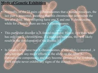 Mode of Genetic Exhibition
• Normally, of the 23 pairs of chromosomes that a human possesses, the
last pair is anasomal, meaning that this chromosome determines the
sex of a child. Male offspring have one X and one Y chromosome,
while for a female there are two X chromosomes.
• This particular disorder is X-linked recessive. Hence, in a male who
has only one X-chromosome, if a mutation happens, this will likely
result in the development of the disease.
• In females who have two X chromosomes, if one allele is mutated , it
does not show any major effects as the allele on the other X-
chromosome compensates and they become carriers of the syndrome.
Such people never exhibit any signs of the disease.
 
