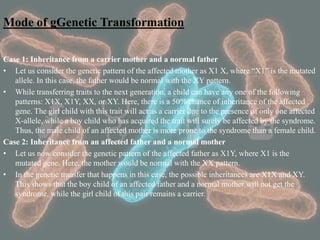 Mode of gGenetic Transformation
Case 1: Inheritance from a carrier mother and a normal father
• Let us consider the genetic pattern of the affected mother as X1 X, where “X1” is the mutated
allele. In this case, the father would be normal with the XY pattern.
• While transferring traits to the next generation, a child can have any one of the following
patterns: X1X, X1Y, XX, or XY. Here, there is a 50% chance of inheritance of the affected
gene. The girl child with this trait will act as a carrier due to the presence of only one affected
X-allele, while a boy child who has acquired the trait will surely be affected by the syndrome.
Thus, the male child of an affected mother is more prone to the syndrome than a female child.
Case 2: Inheritance from an affected father and a normal mother
• Let us now consider the genetic pattern of the affected father as X1Y, where X1 is the
mutated gene. Here, the mother would be normal with the XX pattern.
• In the genetic transfer that happens in this case, the possible inheritances are X1X and XY.
This shows that the boy child of an affected father and a normal mother will not get the
syndrome, while the girl child of this pair remains a carrier.
 