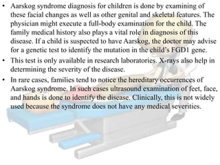 • Aarskog syndrome diagnosis for children is done by examining of
these facial changes as well as other genital and skeletal features. The
physician might execute a full-body examination for the child. The
family medical history also plays a vital role in diagnosis of this
disease. If a child is suspected to have Aarskog, the doctor may advise
for a genetic test to identify the mutation in the child’s FGD1 gene.
• This test is only available in research laboratories. X-rays also help in
determining the severity of the disease.
• In rare cases, families tend to notice the hereditary occurrences of
Aarskog syndrome. In such cases ultrasound examination of feet, face,
and hands is done to identify the disease. Clinically, this is not widely
used because the syndrome does not have any medical severities.
 