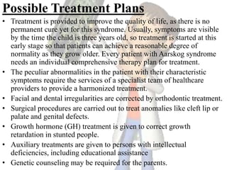 Possible Treatment Plans
• Treatment is provided to improve the quality of life, as there is no
permanent cure yet for this syndrome. Usually, symptoms are visible
by the time the child is three years old, so treatment is started at this
early stage so that patients can achieve a reasonable degree of
normality as they grow older. Every patient with Aarskog syndrome
needs an individual comprehensive therapy plan for treatment.
• The peculiar abnormalities in the patient with their characteristic
symptoms require the services of a specialist team of healthcare
providers to provide a harmonized treatment.
• Facial and dental irregularities are corrected by orthodontic treatment.
• Surgical procedures are carried out to treat anomalies like cleft lip or
palate and genital defects.
• Growth hormone (GH) treatment is given to correct growth
retardation in stunted people.
• Auxiliary treatments are given to persons with intellectual
deficiencies, including educational assistance
• Genetic counseling may be required for the parents.
 
