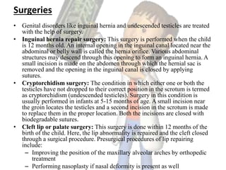 Surgeries
• Genital disorders like inguinal hernia and undescended testicles are treated
with the help of surgery.
• Inguinal hernia repair surgery: This surgery is performed when the child
is 12 months old. An internal opening in the inguinal canal located near the
abdominal or belly wall is called the hernia orifice. Various abdominal
structures may descend through this opening to form an inguinal hernia. A
small incision is made on the abdomen through which the hernial sac is
removed and the opening in the inguinal canal is closed by applying
sutures.
• Cryptorchidism surgery: The condition in which either one or both the
testicles have not dropped to their correct position in the scrotum is termed
as cryptorchidism (undescended testicles). Surgery in this condition is
usually performed in infants at 5-15 months of age. A small incision near
the groin locates the testicles and a second incision in the scrotum is made
to replace them in the proper location. Both the incisions are closed with
biodegradable sutures.
• Cleft lip or palate surgery: This surgery is done within 12 months of the
birth of the child. Here, the lip abnormality is repaired and the cleft closed
through a surgical procedure. Presurgical procedures of lip repairing
include:
– Improving the position of the maxillary alveolar arches by orthopedic
treatment
– Performing nasoplasty if nasal deformity is present as well
 