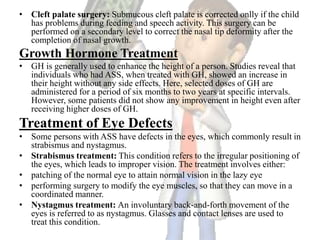 • Cleft palate surgery: Submucous cleft palate is corrected onlly if the child
has problems during feeding and speech activity. This surgery can be
performed on a secondary level to correct the nasal tip deformity after the
completion of nasal growth.
Growth Hormone Treatment
• GH is generally used to enhance the height of a person. Studies reveal that
individuals who had ASS, when treated with GH, showed an increase in
their height without any side effects. Here, selected doses of GH are
administered for a period of six months to two years at specific intervals.
However, some patients did not show any improvement in height even after
receiving higher doses of GH.
Treatment of Eye Defects
• Some persons with ASS have defects in the eyes, which commonly result in
strabismus and nystagmus.
• Strabismus treatment: This condition refers to the irregular positioning of
the eyes, which leads to improper vision. The treatment involves either:
• patching of the normal eye to attain normal vision in the lazy eye
• performing surgery to modify the eye muscles, so that they can move in a
coordinated manner.
• Nystagmus treatment: An involuntary back-and-forth movement of the
eyes is referred to as nystagmus. Glasses and contact lenses are used to
treat this condition.
 