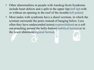 • Other abnormalities in people with Aarskog-Scott Syndrome
include heart defects and a split in the upper lip(cleft lip) with
or without an opening in the roof of the mouth(cleft palate)
• Most males with syndrome have a shawl scrotum, in which the
scrotum surrounds the penis instead of hanging below. Less
often they have undescended testes(cryptorchidism) or a soft
out-pouching around the belly-button(umbilical hernia) or in
the lower abdomen(inguinal hernia).
 