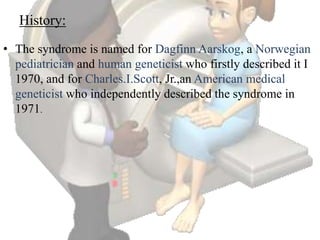 History:
• The syndrome is named for Dagfinn Aarskog, a Norwegian
pediatrician and human geneticist who firstly described it I
1970, and for Charles.I.Scott, Jr.,an American medical
geneticist who independently described the syndrome in
1971.
 
