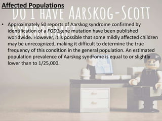 Affected Populations
• Approximately 50 reports of Aarskog syndrome confirmed by
identification of a FGD1gene mutation have been published
worldwide. However, it is possible that some mildly affected children
may be unrecognized, making it difficult to determine the true
frequency of this condition in the general population. An estimated
population prevalence of Aarskog syndrome is equal to or slightly
lower than to 1/25,000.
 