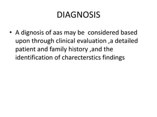 DIAGNOSIS
• A dignosis of aas may be considered based
upon through clinical evaluation ,a detailed
patient and family history ,and the
identification of charecterstics findings
 