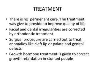 TREATMENT
• There is no permenant cure. The treatment
was give to provide to improve quality of life
• Facial and dental irregularities are corrected
by orthodontic treatment
• Surgical procedure are carried out to treat
anomalies like cleft lip or palate and genital
defects
• Growth hormone treatment is given to correct
growth retardation in stunted people
 