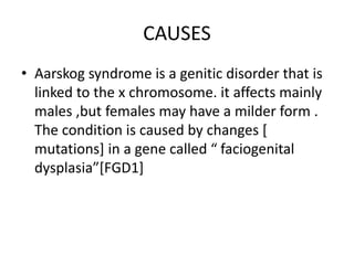CAUSES
• Aarskog syndrome is a genitic disorder that is
linked to the x chromosome. it affects mainly
males ,but females may have a milder form .
The condition is caused by changes [
mutations] in a gene called “ faciogenital
dysplasia”[FGD1]
 