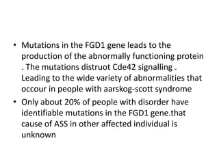 • Mutations in the FGD1 gene leads to the
production of the abnormally functioning protein
. The mutations distruot Cde42 signalling .
Leading to the wide variety of abnormalities that
occour in people with aarskog-scott syndrome
• Only about 20% of people with disorder have
identifiable mutations in the FGD1 gene.that
cause of ASS in other affected individual is
unknown
 