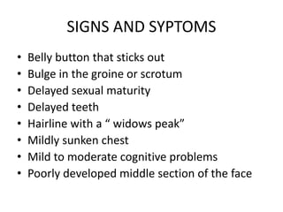 SIGNS AND SYPTOMS
• Belly button that sticks out
• Bulge in the groine or scrotum
• Delayed sexual maturity
• Delayed teeth
• Hairline with a “ widows peak”
• Mildly sunken chest
• Mild to moderate cognitive problems
• Poorly developed middle section of the face
 
