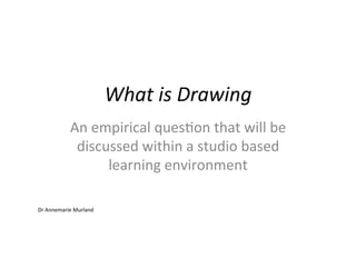 What	
  is	
  Drawing	
  
                An	
  empirical	
  ques/on	
  that	
  will	
  be	
  
                 discussed	
  within	
  a	
  studio	
  based	
  
                        learning	
  environment	
  

Dr	
  Annemarie	
  Murland	
  
 